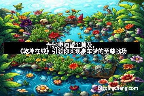 奔驰奥迪望尘莫及，《乾坤在线》引领你实现豪车梦的至尊战场